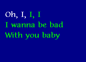 Oh, I, I, I
I wanna be bad

With you baby