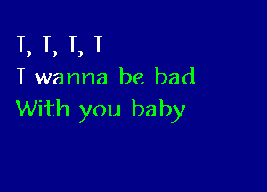 I, I, I, I
I wanna be bad

With you baby