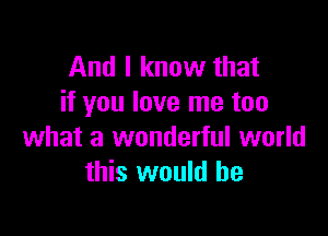 And I know that
if you love me too

what a wonderful world
this would he