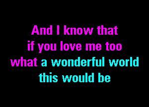 And I know that
if you love me too

what a wonderful world
this would he