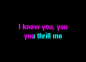 I know you, you

you thrill me
