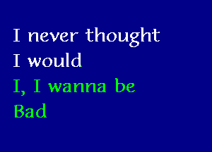 I never thought
I would

I, I wanna be
Bad