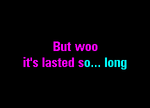 But woo

it's lasted so... long