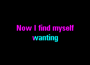 Now I find myself

wanting