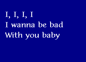 I, I, I, I
I wanna be bad

With you baby