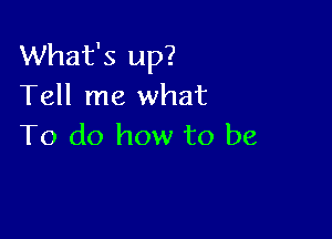 What's up?
Tell me what

To do how to be