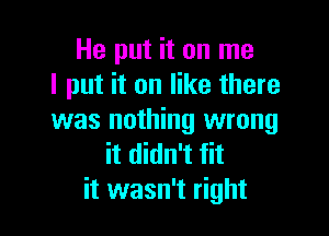 He put it on me
I put it on like there

was nothing wrong
it didn't fit
it wasn't right