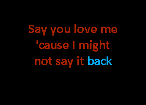 Say you love me
'cause I might

not say it back