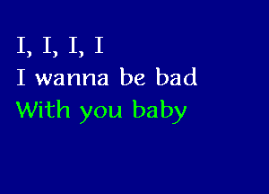 I, I, I, I
I wanna be bad

With you baby