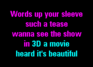 Words up your sleeve
such a tease

wanna see the show
in 3D 3 movie
heard it's beautiful
