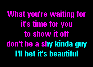 What you're waiting for
it's time for you
to show it off
don't be a shy kinda guy
I'll bet it's beautiful