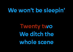 We won't be sleepin'

Twenty two
We ditch the
whole scene