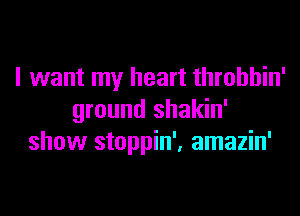 I want my heart throbbin'

ground shakin'
show stoppin', amazin'