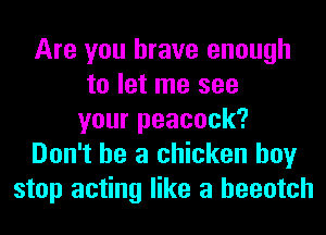 Are you brave enough
to let me see
your peacock?
Don't be a chicken boy
stop acting like a heeotch