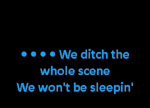 o 0 0 0 We ditch the
whole scene
We won't be sleepin'