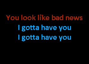 You look like bad news
I gotta have you

I gotta have you