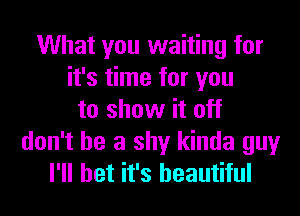 What you waiting for
it's time for you
to show it off
don't be a shy kinda guy
I'll bet it's beautiful
