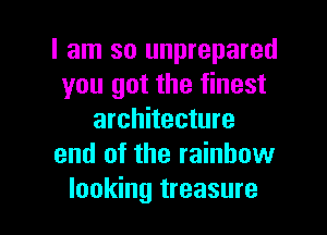 I am so unprepared
you got the finest
architecture
and of the rainbow

looking treasure l