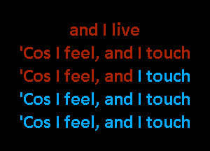 and I live
'Cos I feel, and I touch

'Cos I feel, and I touch
'Cos I feel, and I touch
'Cos I feel, and I touch