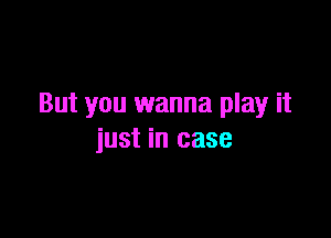 But you wanna play it

just in case