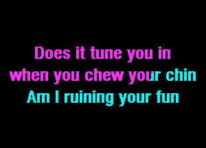 Does it tune you in
when you chew your chin
Am I ruining your fun