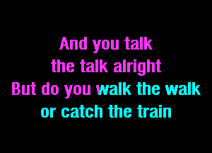 And you talk
the talk alright

But do you walk the walk
or catch the train