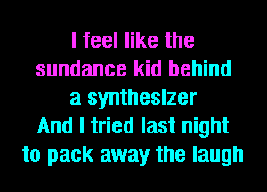I feel like the
sundance kid behind
a synthesizer
And I tried last night
to pack away the laugh
