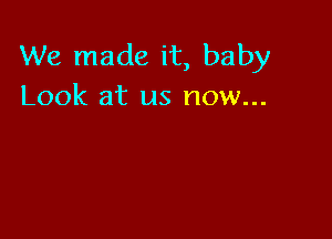 We made it, baby
Look at us now...