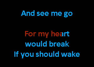 And see me go

For my heart
would break
If you should wake