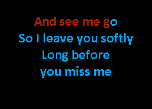 And see me go
So I leave you softly

Long before
you miss me