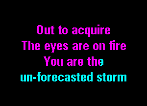 Out to acquire
The eyes are on fire

You are the
un-forecasted storm
