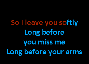So I leave you softly

Long before
you miss me
Long before your arms