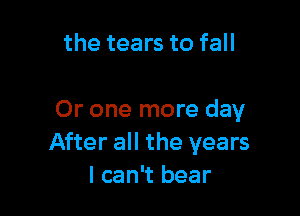 the tears to fall

Or one more day
After all the years
I can't bear