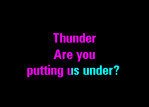 Thunder

Are you
putting us under?