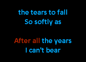 the tears to fall
So softly as

After all the years
I can't bear