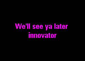 We'll see ya later

innovator
