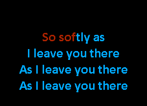 So softly as

I leave you there
As I leave you there
As I leave you there