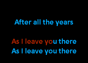 After all the years

As I leave you there
As I leave you there