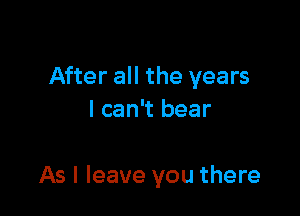 After all the years
I can't bear

As I leave you there