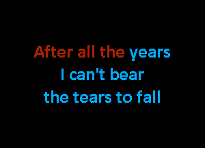 After all the years

I can't bear
the tears to fall