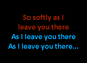 So softly as I
leave you there

As I leave you there
As I leave you there...