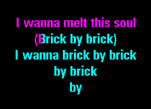 I wanna melt this soul
(Brick by brick)

I wanna brick by brick
by brick
hv