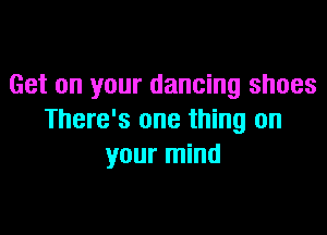 Get on your dancing shoes

There's one thing on
your mind