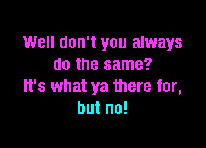 Well don't you always
do the same?

It's what ya there for,
but no!