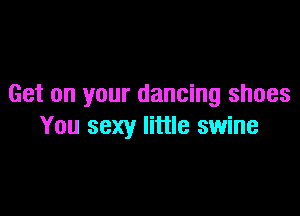 Get on your dancing shoes

You sexy little swine