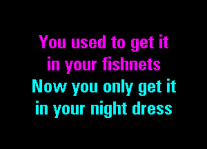 You used to get it
in your fishnets

Now you only get it
in your night dress