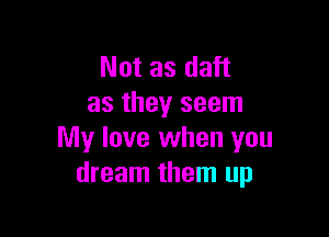 Not as daft
as they seem

My love when you
dream them up