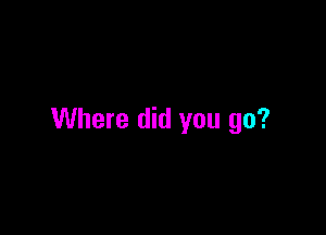 Where did you go?