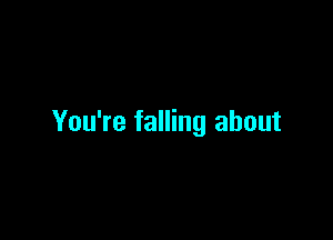 You're falling about