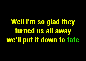 Well I'm so glad they

turned us all away
we'll put it down to fate